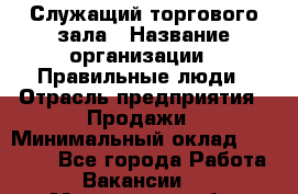 Служащий торгового зала › Название организации ­ Правильные люди › Отрасль предприятия ­ Продажи › Минимальный оклад ­ 29 000 - Все города Работа » Вакансии   . Мурманская обл.,Оленегорск г.